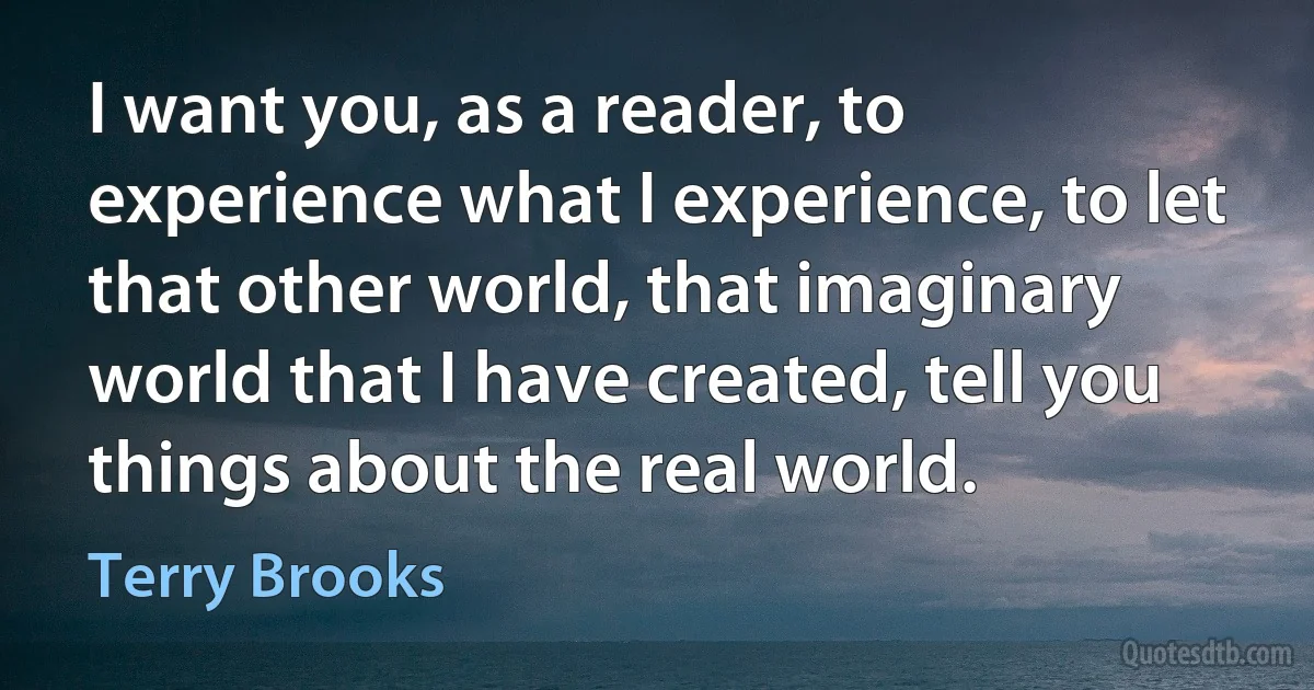 I want you, as a reader, to experience what I experience, to let that other world, that imaginary world that I have created, tell you things about the real world. (Terry Brooks)