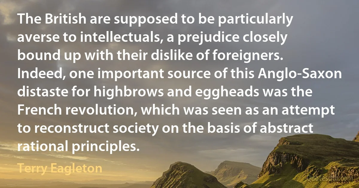 The British are supposed to be particularly averse to intellectuals, a prejudice closely bound up with their dislike of foreigners. Indeed, one important source of this Anglo-Saxon distaste for highbrows and eggheads was the French revolution, which was seen as an attempt to reconstruct society on the basis of abstract rational principles. (Terry Eagleton)