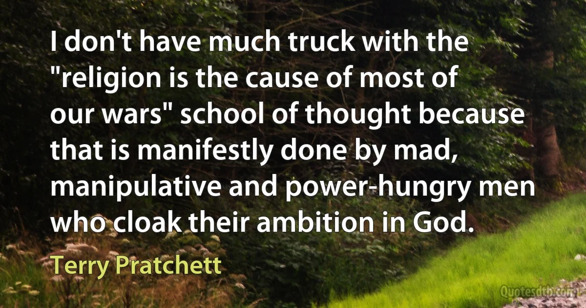 I don't have much truck with the "religion is the cause of most of our wars" school of thought because that is manifestly done by mad, manipulative and power-hungry men who cloak their ambition in God. (Terry Pratchett)