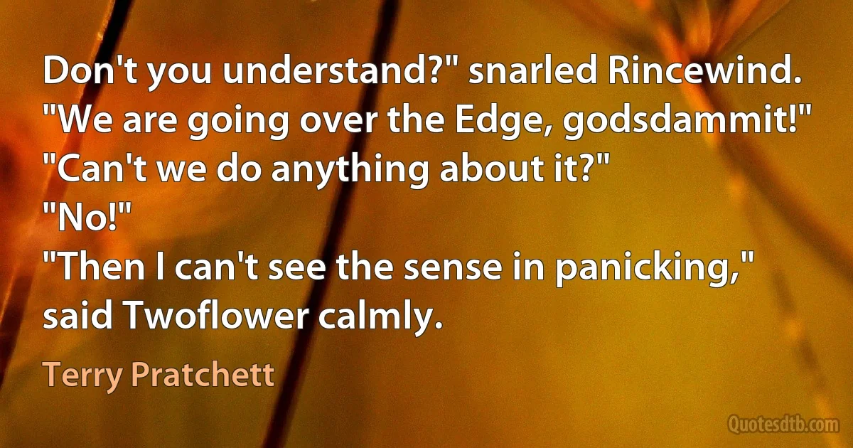 Don't you understand?" snarled Rincewind. "We are going over the Edge, godsdammit!"
"Can't we do anything about it?"
"No!"
"Then I can't see the sense in panicking," said Twoflower calmly. (Terry Pratchett)