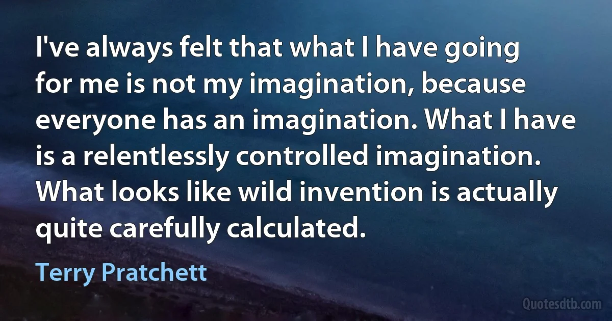 I've always felt that what I have going for me is not my imagination, because everyone has an imagination. What I have is a relentlessly controlled imagination. What looks like wild invention is actually quite carefully calculated. (Terry Pratchett)