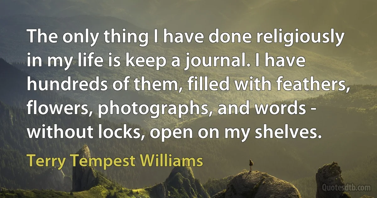 The only thing I have done religiously in my life is keep a journal. I have hundreds of them, filled with feathers, flowers, photographs, and words - without locks, open on my shelves. (Terry Tempest Williams)