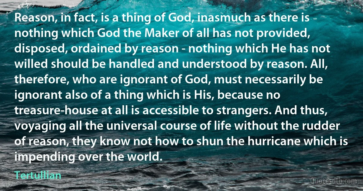 Reason, in fact, is a thing of God, inasmuch as there is nothing which God the Maker of all has not provided, disposed, ordained by reason - nothing which He has not willed should be handled and understood by reason. All, therefore, who are ignorant of God, must necessarily be ignorant also of a thing which is His, because no treasure-house at all is accessible to strangers. And thus, voyaging all the universal course of life without the rudder of reason, they know not how to shun the hurricane which is impending over the world. (Tertullian)