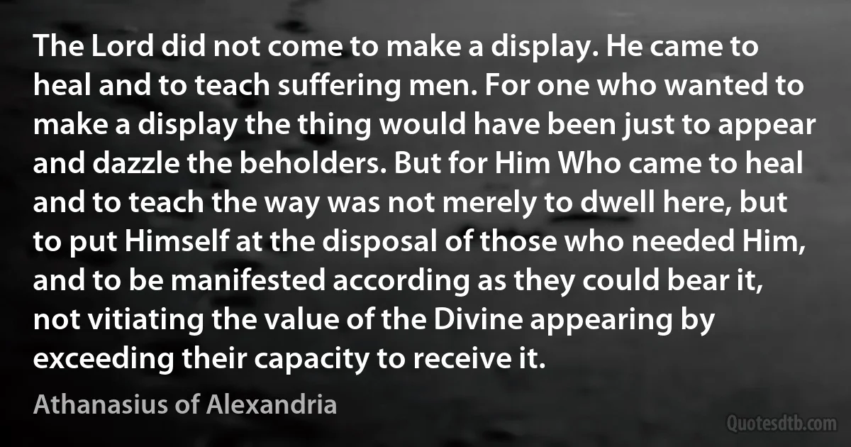 The Lord did not come to make a display. He came to heal and to teach suffering men. For one who wanted to make a display the thing would have been just to appear and dazzle the beholders. But for Him Who came to heal and to teach the way was not merely to dwell here, but to put Himself at the disposal of those who needed Him, and to be manifested according as they could bear it, not vitiating the value of the Divine appearing by exceeding their capacity to receive it. (Athanasius of Alexandria)