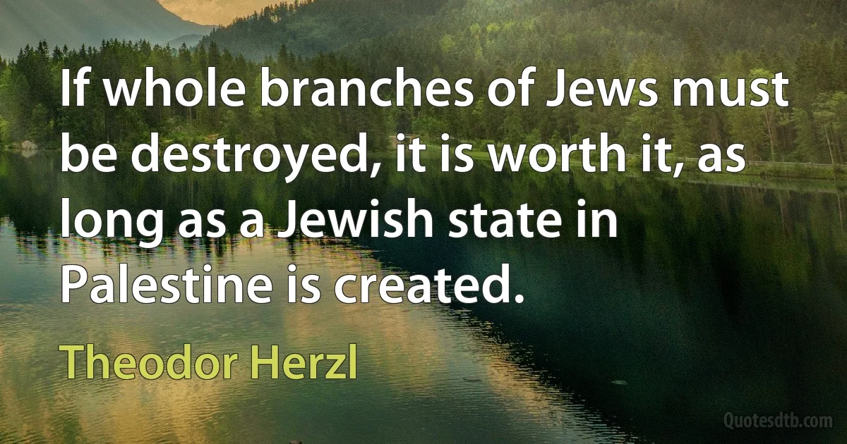 If whole branches of Jews must be destroyed, it is worth it, as long as a Jewish state in Palestine is created. (Theodor Herzl)