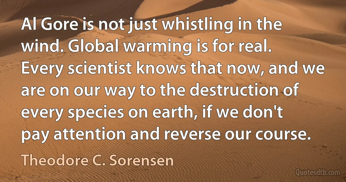 Al Gore is not just whistling in the wind. Global warming is for real. Every scientist knows that now, and we are on our way to the destruction of every species on earth, if we don't pay attention and reverse our course. (Theodore C. Sorensen)