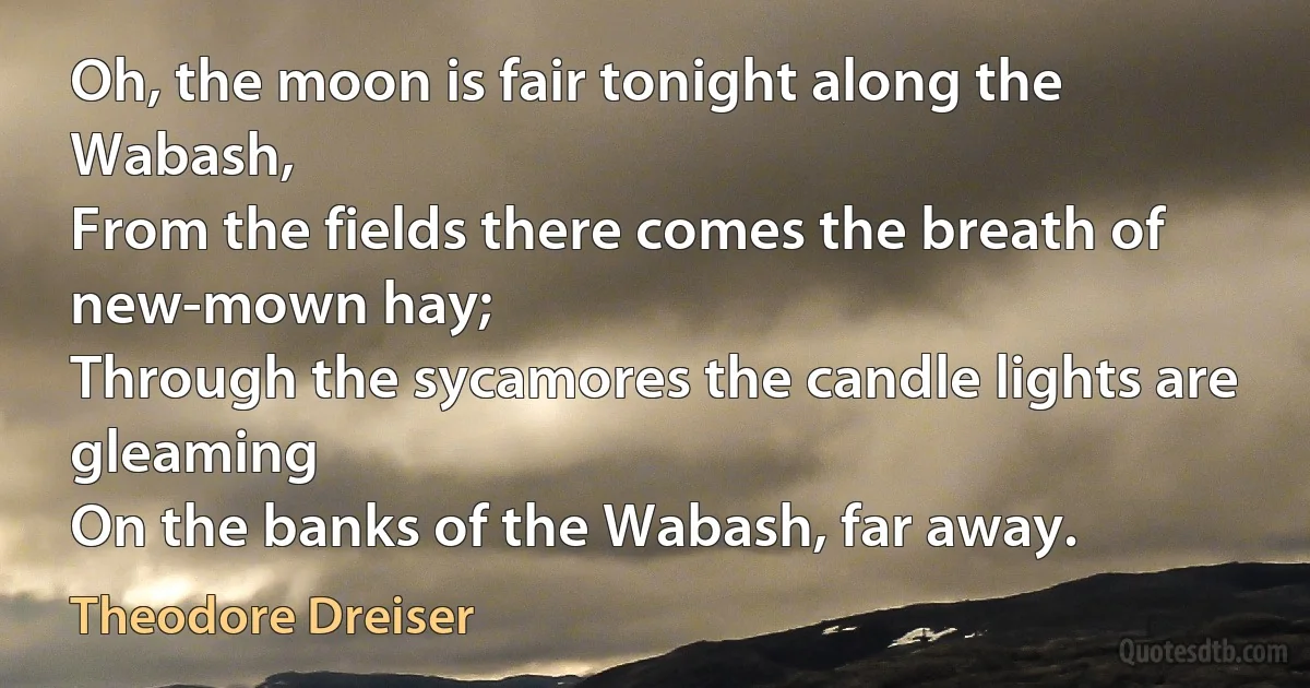 Oh, the moon is fair tonight along the Wabash,
From the fields there comes the breath of new-mown hay;
Through the sycamores the candle lights are gleaming
On the banks of the Wabash, far away. (Theodore Dreiser)