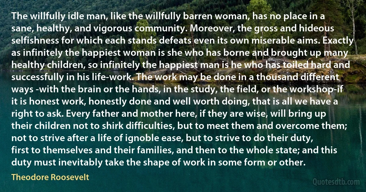 The willfully idle man, like the willfully barren woman, has no place in a sane, healthy, and vigorous community. Moreover, the gross and hideous selfishness for which each stands defeats even its own miserable aims. Exactly as infinitely the happiest woman is she who has borne and brought up many healthy children, so infinitely the happiest man is he who has toiled hard and successfully in his life-work. The work may be done in a thousand different ways -with the brain or the hands, in the study, the field, or the workshop-if it is honest work, honestly done and well worth doing, that is all we have a right to ask. Every father and mother here, if they are wise, will bring up their children not to shirk difficulties, but to meet them and overcome them; not to strive after a life of ignoble ease, but to strive to do their duty, first to themselves and their families, and then to the whole state; and this duty must inevitably take the shape of work in some form or other. (Theodore Roosevelt)