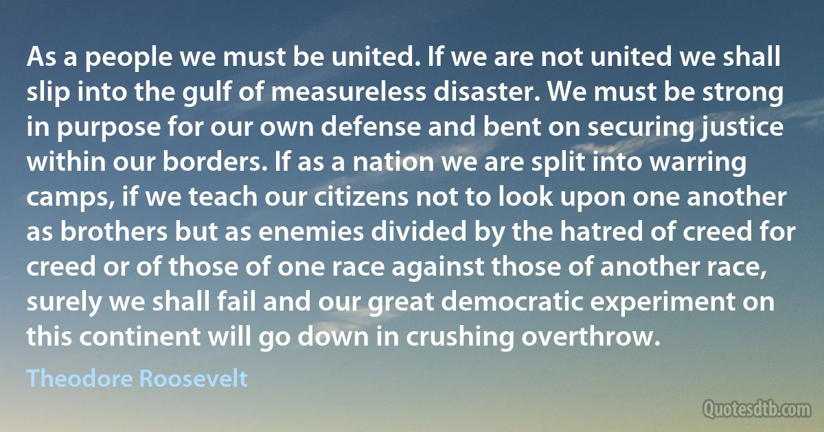 As a people we must be united. If we are not united we shall slip into the gulf of measureless disaster. We must be strong in purpose for our own defense and bent on securing justice within our borders. If as a nation we are split into warring camps, if we teach our citizens not to look upon one another as brothers but as enemies divided by the hatred of creed for creed or of those of one race against those of another race, surely we shall fail and our great democratic experiment on this continent will go down in crushing overthrow. (Theodore Roosevelt)