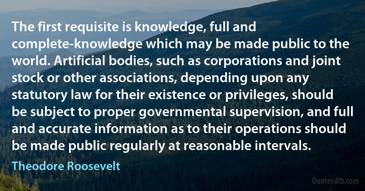 The first requisite is knowledge, full and complete-knowledge which may be made public to the world. Artificial bodies, such as corporations and joint stock or other associations, depending upon any statutory law for their existence or privileges, should be subject to proper governmental supervision, and full and accurate information as to their operations should be made public regularly at reasonable intervals. (Theodore Roosevelt)