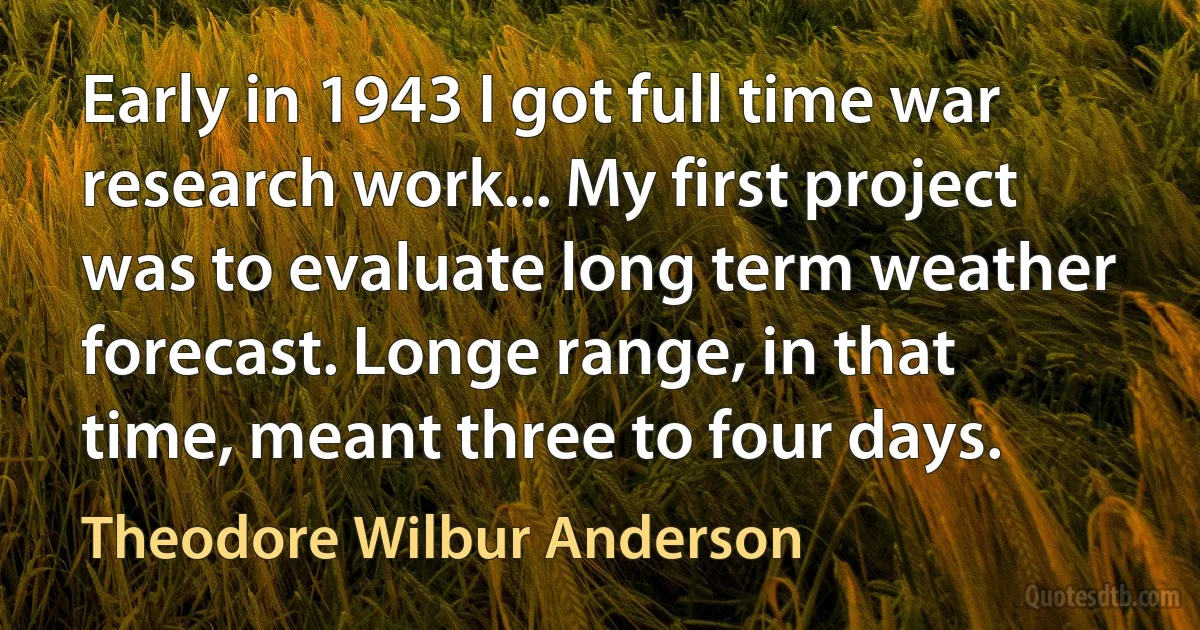 Early in 1943 I got full time war research work... My first project was to evaluate long term weather forecast. Longe range, in that time, meant three to four days. (Theodore Wilbur Anderson)