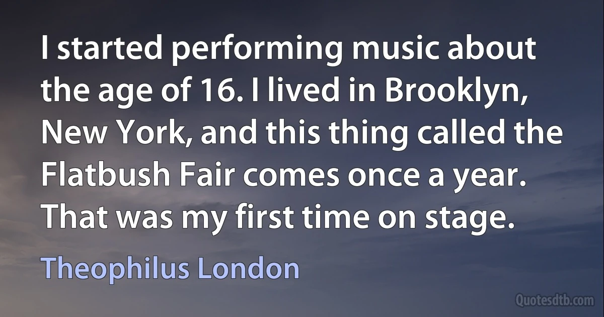 I started performing music about the age of 16. I lived in Brooklyn, New York, and this thing called the Flatbush Fair comes once a year. That was my first time on stage. (Theophilus London)