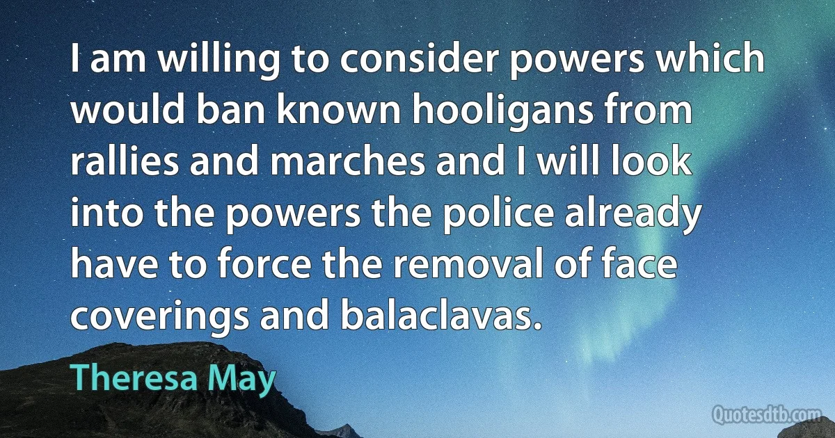 I am willing to consider powers which would ban known hooligans from rallies and marches and I will look into the powers the police already have to force the removal of face coverings and balaclavas. (Theresa May)