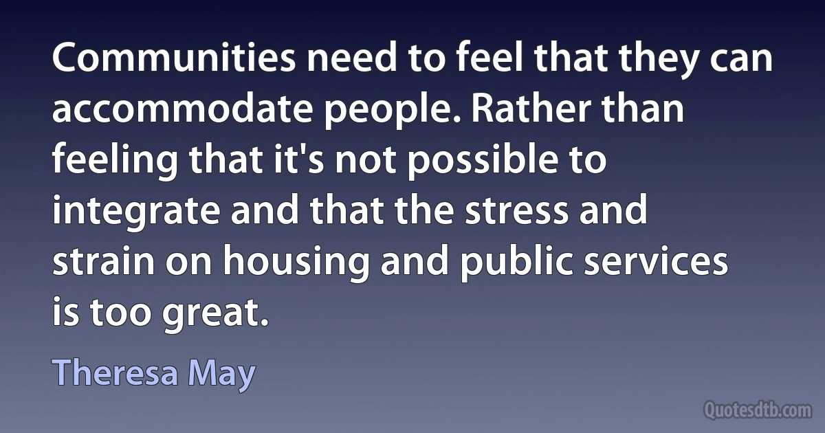 Communities need to feel that they can accommodate people. Rather than feeling that it's not possible to integrate and that the stress and strain on housing and public services is too great. (Theresa May)