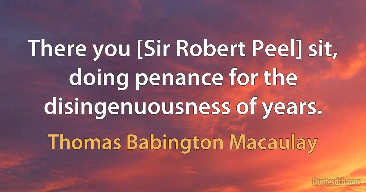 There you [Sir Robert Peel] sit, doing penance for the disingenuousness of years. (Thomas Babington Macaulay)