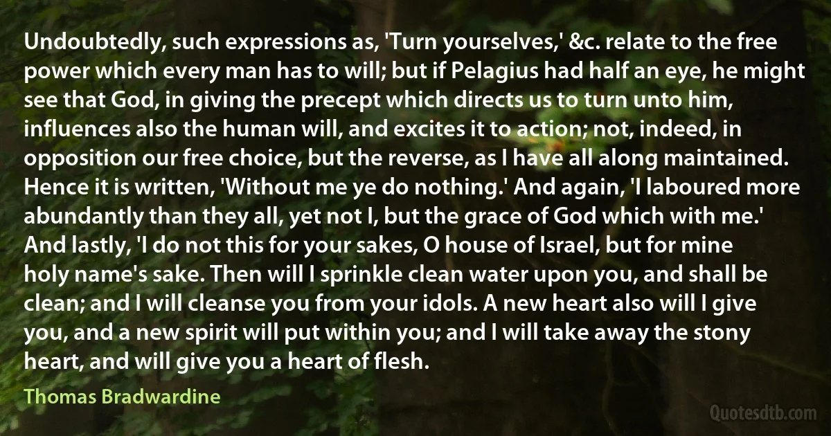 Undoubtedly, such expressions as, 'Turn yourselves,' &c. relate to the free power which every man has to will; but if Pelagius had half an eye, he might see that God, in giving the precept which directs us to turn unto him, influences also the human will, and excites it to action; not, indeed, in opposition our free choice, but the reverse, as I have all along maintained. Hence it is written, 'Without me ye do nothing.' And again, 'I laboured more abundantly than they all, yet not I, but the grace of God which with me.' And lastly, 'I do not this for your sakes, O house of Israel, but for mine holy name's sake. Then will I sprinkle clean water upon you, and shall be clean; and I will cleanse you from your idols. A new heart also will I give you, and a new spirit will put within you; and I will take away the stony heart, and will give you a heart of flesh. (Thomas Bradwardine)