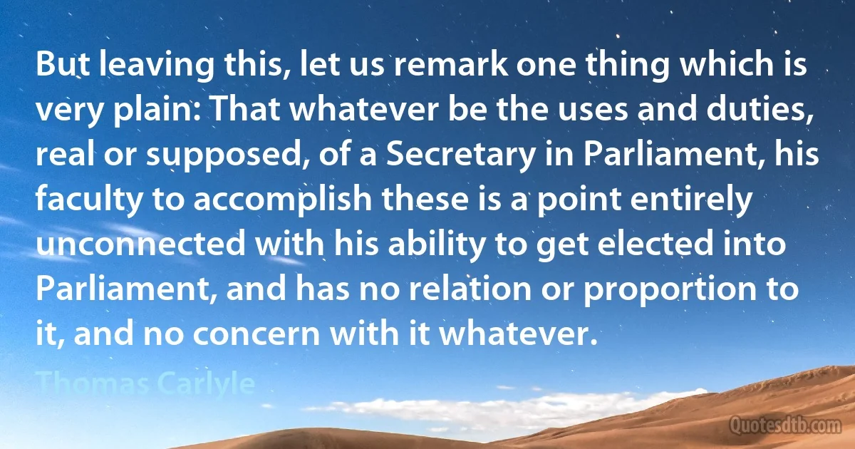 But leaving this, let us remark one thing which is very plain: That whatever be the uses and duties, real or supposed, of a Secretary in Parliament, his faculty to accomplish these is a point entirely unconnected with his ability to get elected into Parliament, and has no relation or proportion to it, and no concern with it whatever. (Thomas Carlyle)