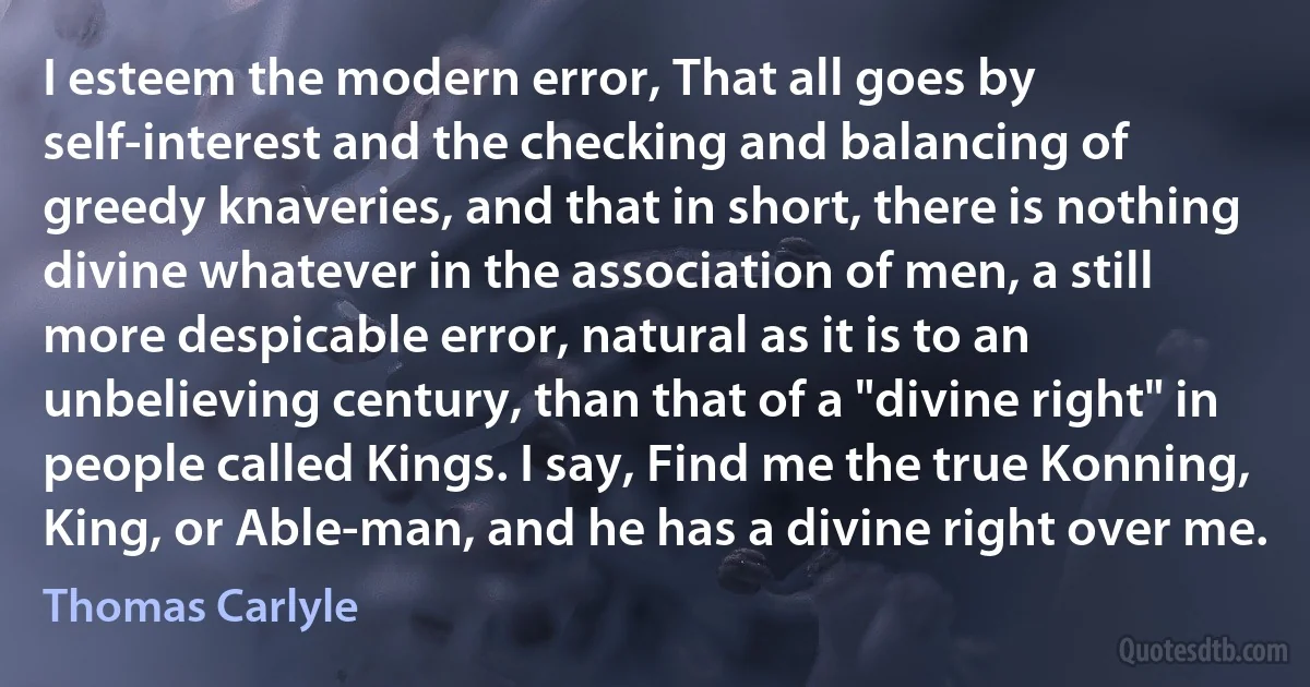 I esteem the modern error, That all goes by self-interest and the checking and balancing of greedy knaveries, and that in short, there is nothing divine whatever in the association of men, a still more despicable error, natural as it is to an unbelieving century, than that of a "divine right" in people called Kings. I say, Find me the true Konning, King, or Able-man, and he has a divine right over me. (Thomas Carlyle)