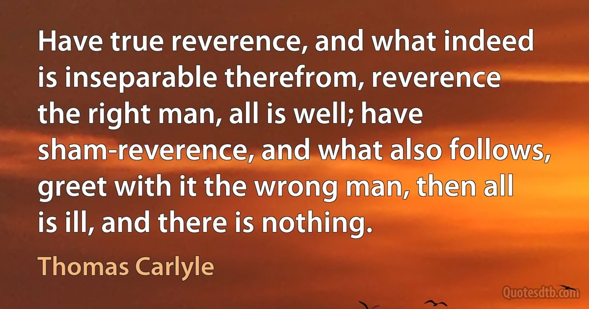 Have true reverence, and what indeed is inseparable therefrom, reverence the right man, all is well; have sham-reverence, and what also follows, greet with it the wrong man, then all is ill, and there is nothing. (Thomas Carlyle)