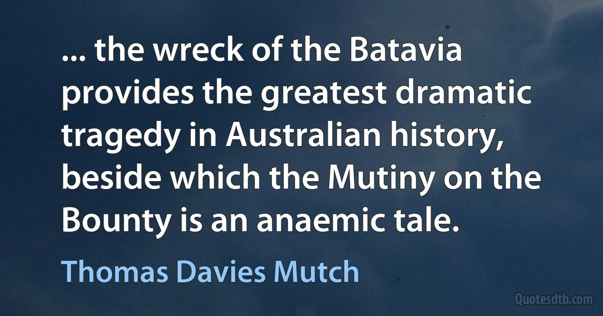 ... the wreck of the Batavia provides the greatest dramatic tragedy in Australian history, beside which the Mutiny on the Bounty is an anaemic tale. (Thomas Davies Mutch)