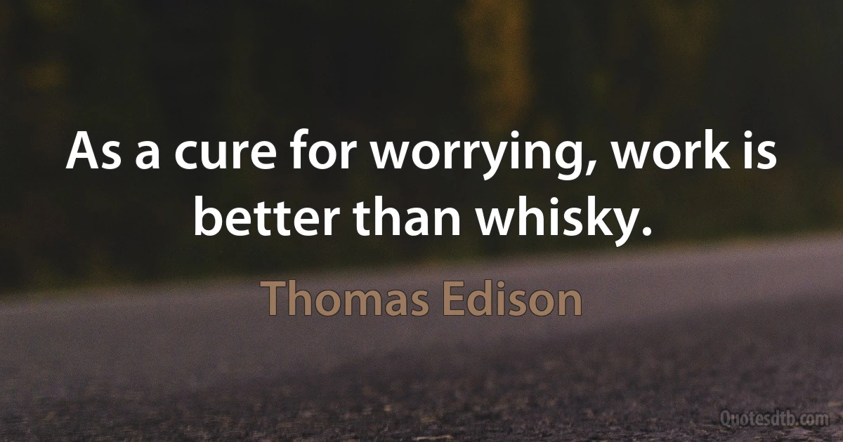 As a cure for worrying, work is better than whisky. (Thomas Edison)