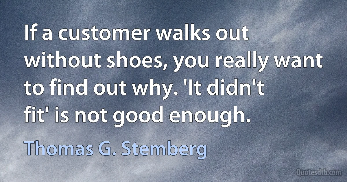 If a customer walks out without shoes, you really want to find out why. 'It didn't fit' is not good enough. (Thomas G. Stemberg)