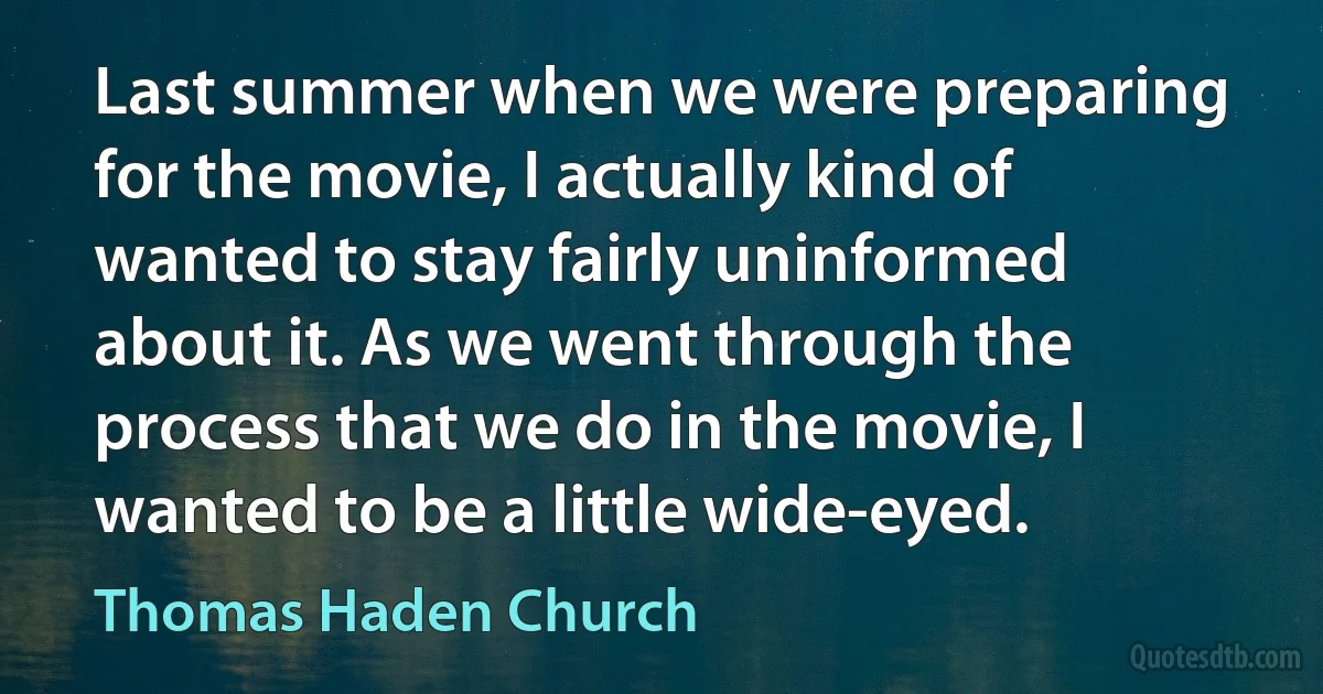 Last summer when we were preparing for the movie, I actually kind of wanted to stay fairly uninformed about it. As we went through the process that we do in the movie, I wanted to be a little wide-eyed. (Thomas Haden Church)