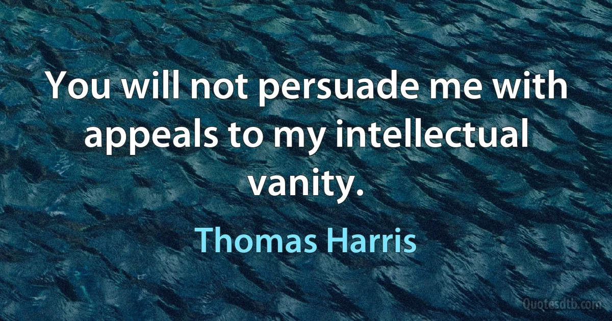 You will not persuade me with appeals to my intellectual vanity. (Thomas Harris)