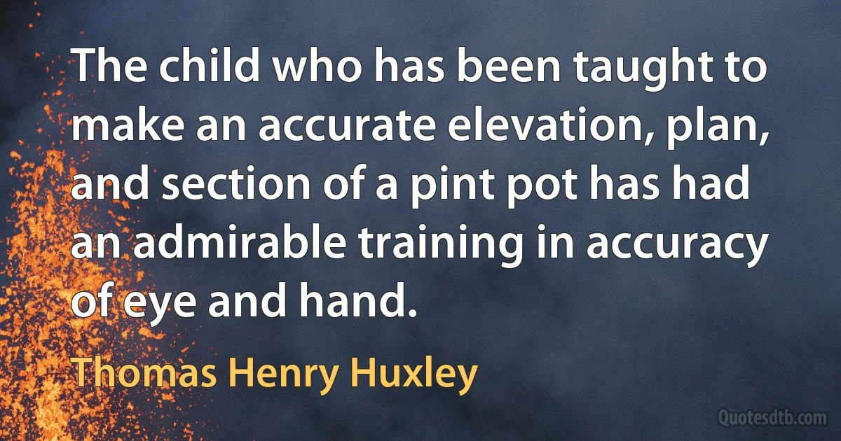 The child who has been taught to make an accurate elevation, plan, and section of a pint pot has had an admirable training in accuracy of eye and hand. (Thomas Henry Huxley)