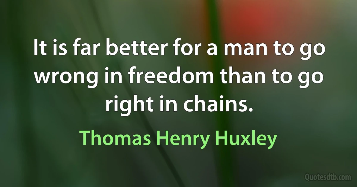 It is far better for a man to go wrong in freedom than to go right in chains. (Thomas Henry Huxley)