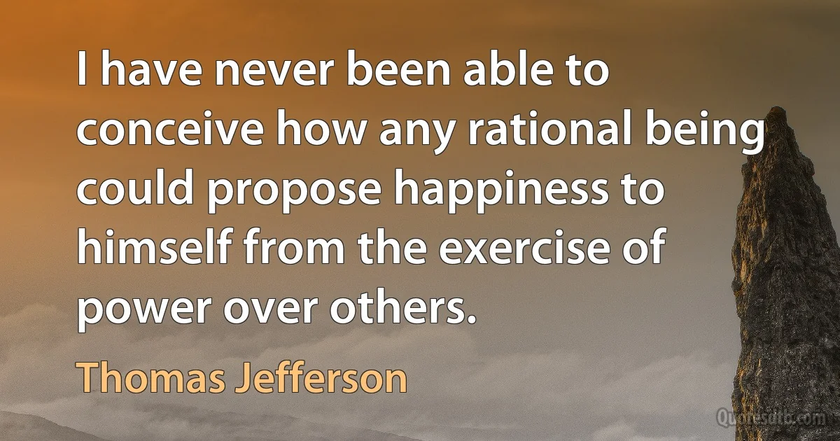 I have never been able to conceive how any rational being could propose happiness to himself from the exercise of power over others. (Thomas Jefferson)