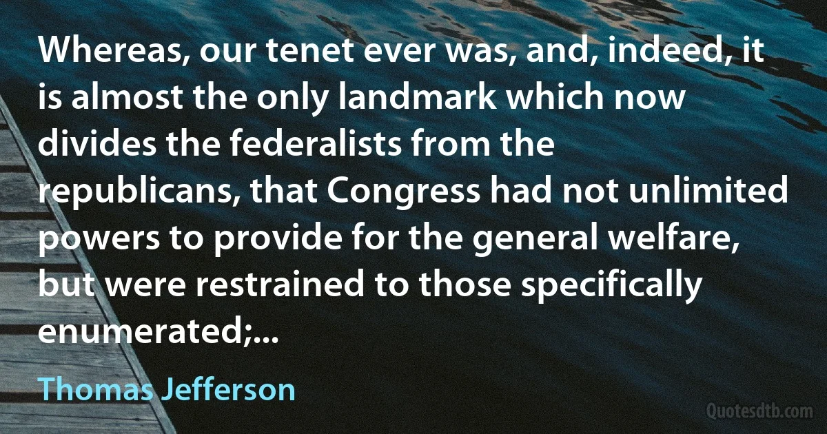 Whereas, our tenet ever was, and, indeed, it is almost the only landmark which now divides the federalists from the republicans, that Congress had not unlimited powers to provide for the general welfare, but were restrained to those specifically enumerated;... (Thomas Jefferson)