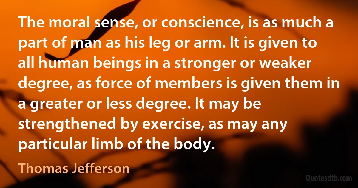 The moral sense, or conscience, is as much a part of man as his leg or arm. It is given to all human beings in a stronger or weaker degree, as force of members is given them in a greater or less degree. It may be strengthened by exercise, as may any particular limb of the body. (Thomas Jefferson)