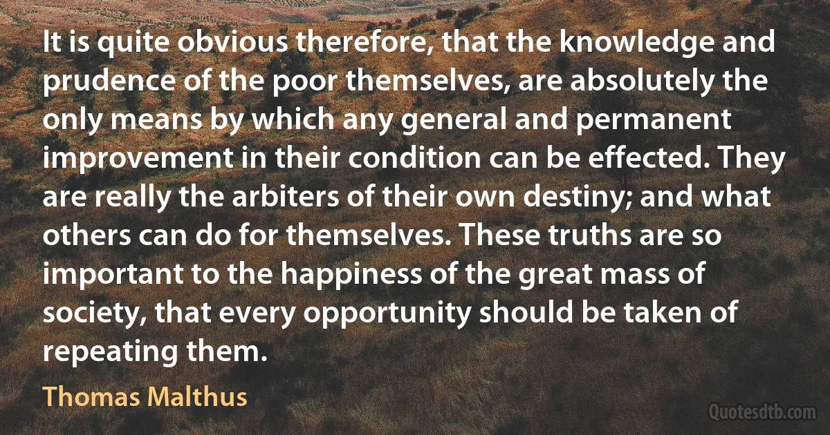 It is quite obvious therefore, that the knowledge and prudence of the poor themselves, are absolutely the only means by which any general and permanent improvement in their condition can be effected. They are really the arbiters of their own destiny; and what others can do for themselves. These truths are so important to the happiness of the great mass of society, that every opportunity should be taken of repeating them. (Thomas Malthus)