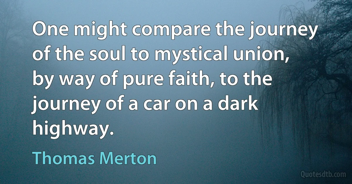 One might compare the journey of the soul to mystical union, by way of pure faith, to the journey of a car on a dark highway. (Thomas Merton)