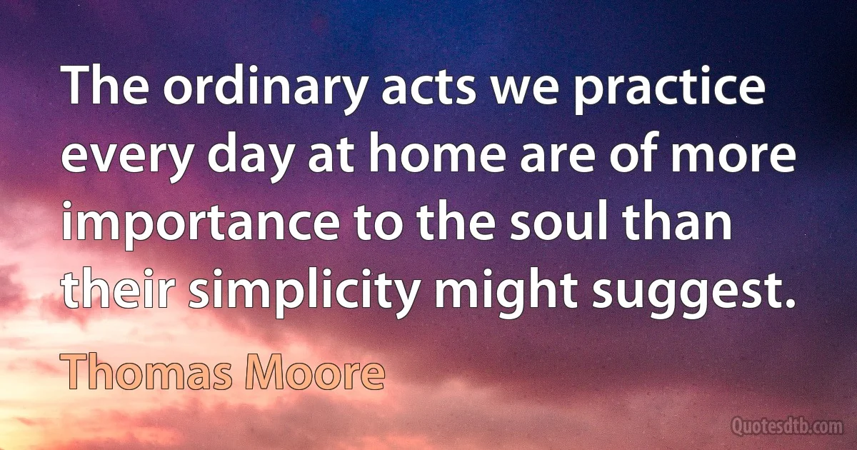 The ordinary acts we practice every day at home are of more importance to the soul than their simplicity might suggest. (Thomas Moore)