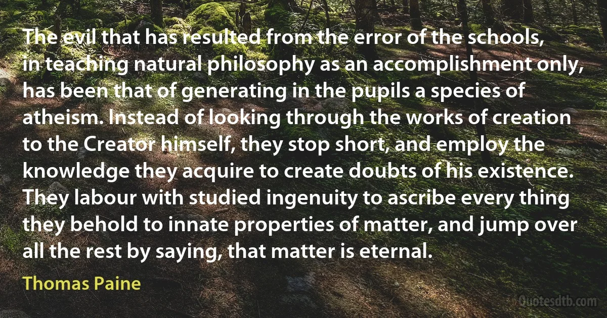 The evil that has resulted from the error of the schools, in teaching natural philosophy as an accomplishment only, has been that of generating in the pupils a species of atheism. Instead of looking through the works of creation to the Creator himself, they stop short, and employ the knowledge they acquire to create doubts of his existence. They labour with studied ingenuity to ascribe every thing they behold to innate properties of matter, and jump over all the rest by saying, that matter is eternal. (Thomas Paine)