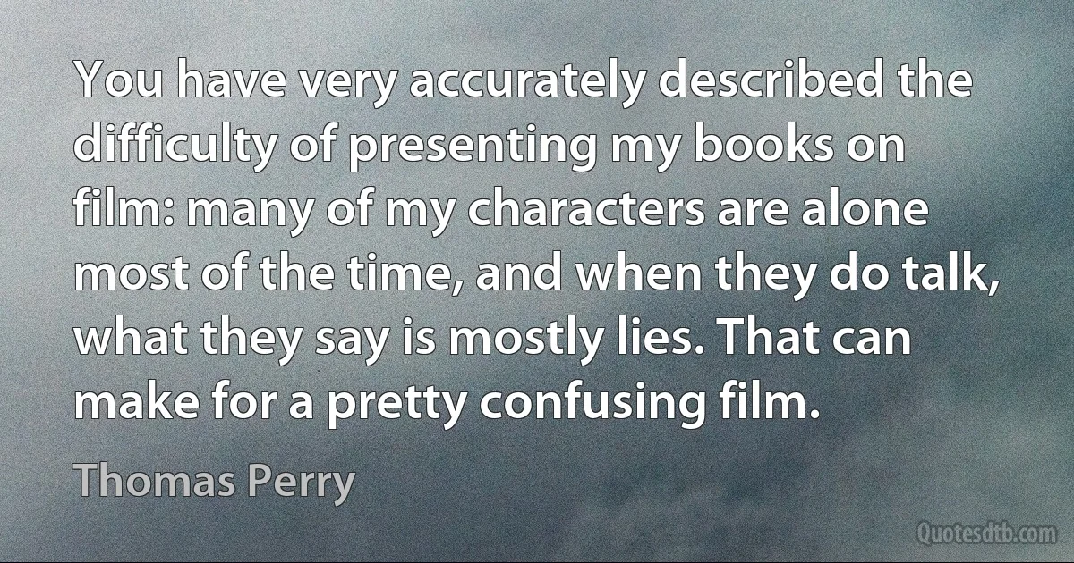 You have very accurately described the difficulty of presenting my books on film: many of my characters are alone most of the time, and when they do talk, what they say is mostly lies. That can make for a pretty confusing film. (Thomas Perry)