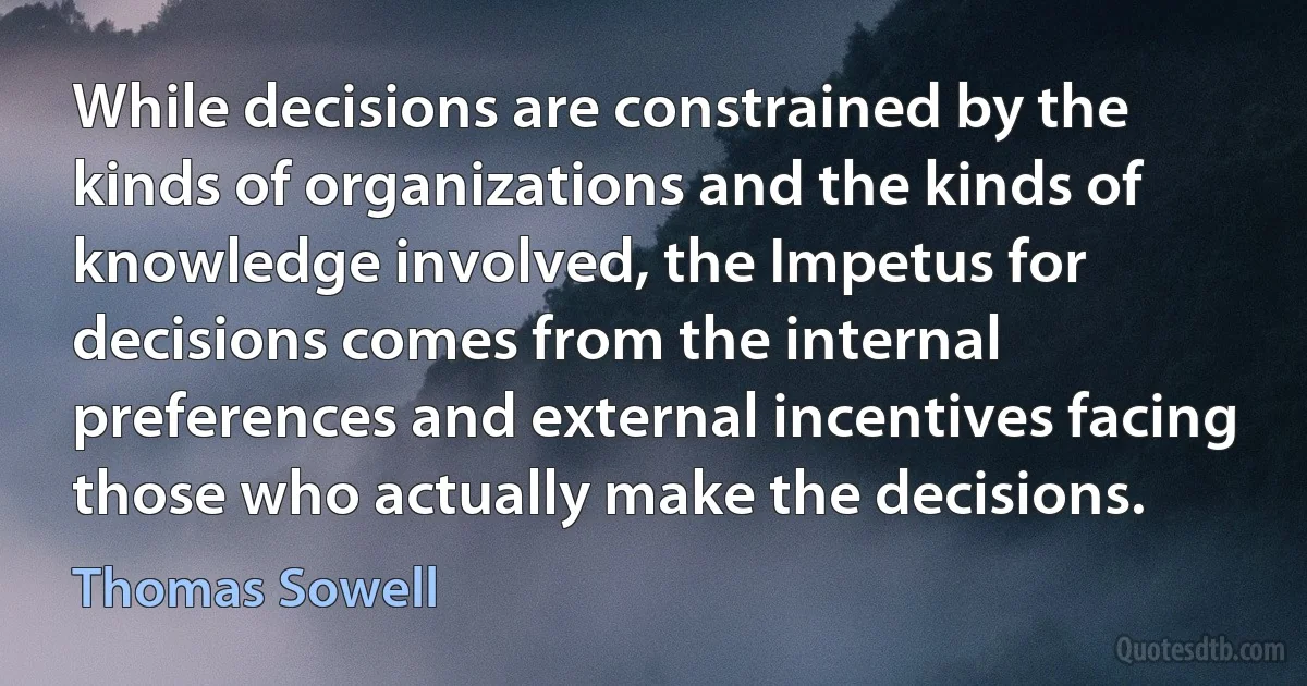 While decisions are constrained by the kinds of organizations and the kinds of knowledge involved, the Impetus for decisions comes from the internal preferences and external incentives facing those who actually make the decisions. (Thomas Sowell)