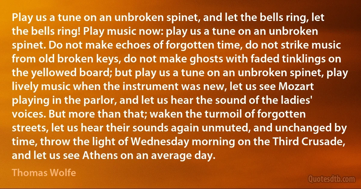 Play us a tune on an unbroken spinet, and let the bells ring, let the bells ring! Play music now: play us a tune on an unbroken spinet. Do not make echoes of forgotten time, do not strike music from old broken keys, do not make ghosts with faded tinklings on the yellowed board; but play us a tune on an unbroken spinet, play lively music when the instrument was new, let us see Mozart playing in the parlor, and let us hear the sound of the ladies' voices. But more than that; waken the turmoil of forgotten streets, let us hear their sounds again unmuted, and unchanged by time, throw the light of Wednesday morning on the Third Crusade, and let us see Athens on an average day. (Thomas Wolfe)