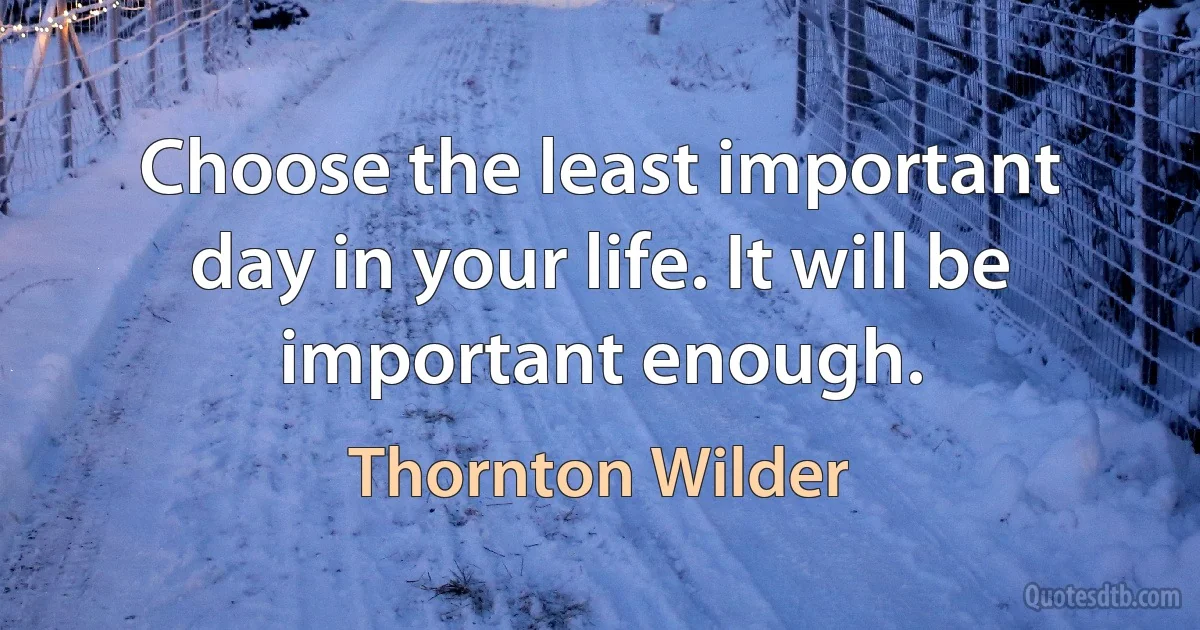 Choose the least important day in your life. It will be important enough. (Thornton Wilder)