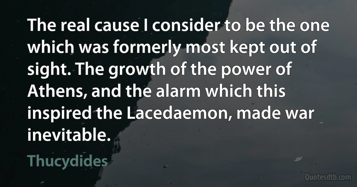 The real cause I consider to be the one which was formerly most kept out of sight. The growth of the power of Athens, and the alarm which this inspired the Lacedaemon, made war inevitable. (Thucydides)