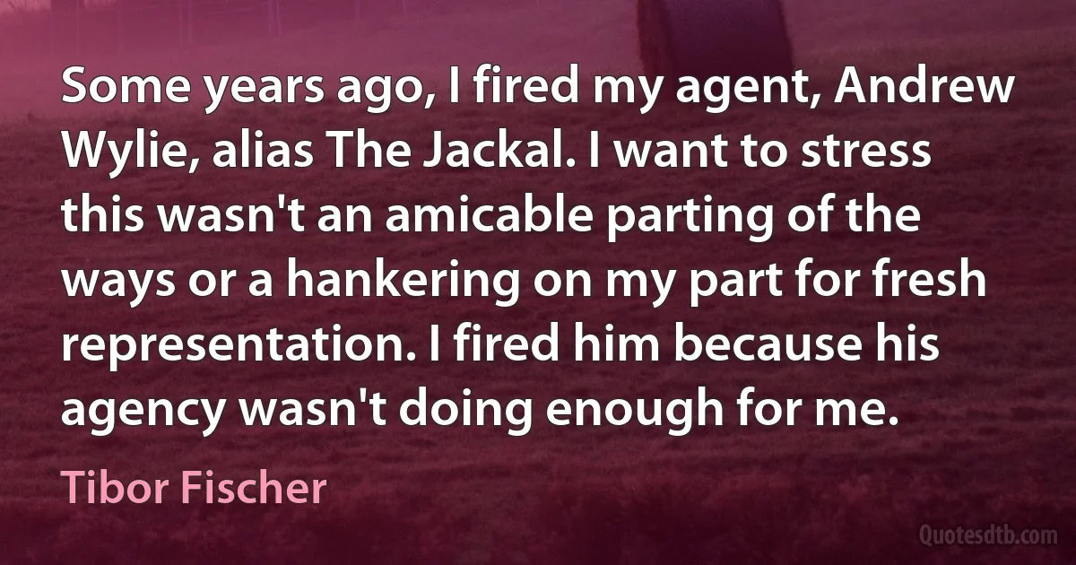 Some years ago, I fired my agent, Andrew Wylie, alias The Jackal. I want to stress this wasn't an amicable parting of the ways or a hankering on my part for fresh representation. I fired him because his agency wasn't doing enough for me. (Tibor Fischer)