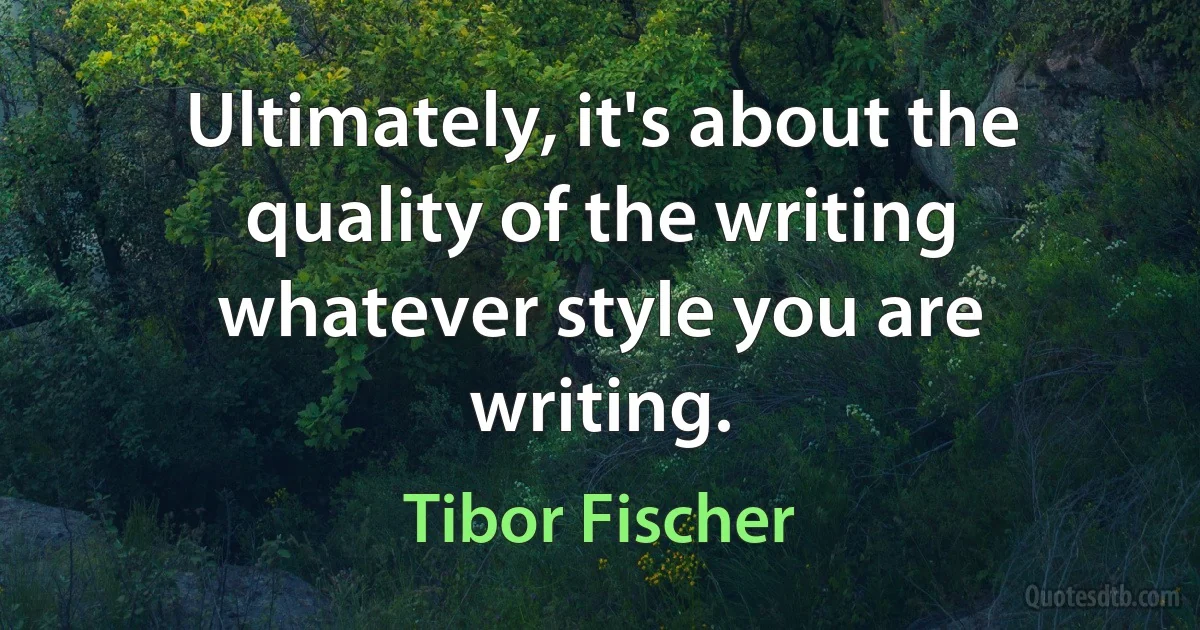 Ultimately, it's about the quality of the writing whatever style you are writing. (Tibor Fischer)