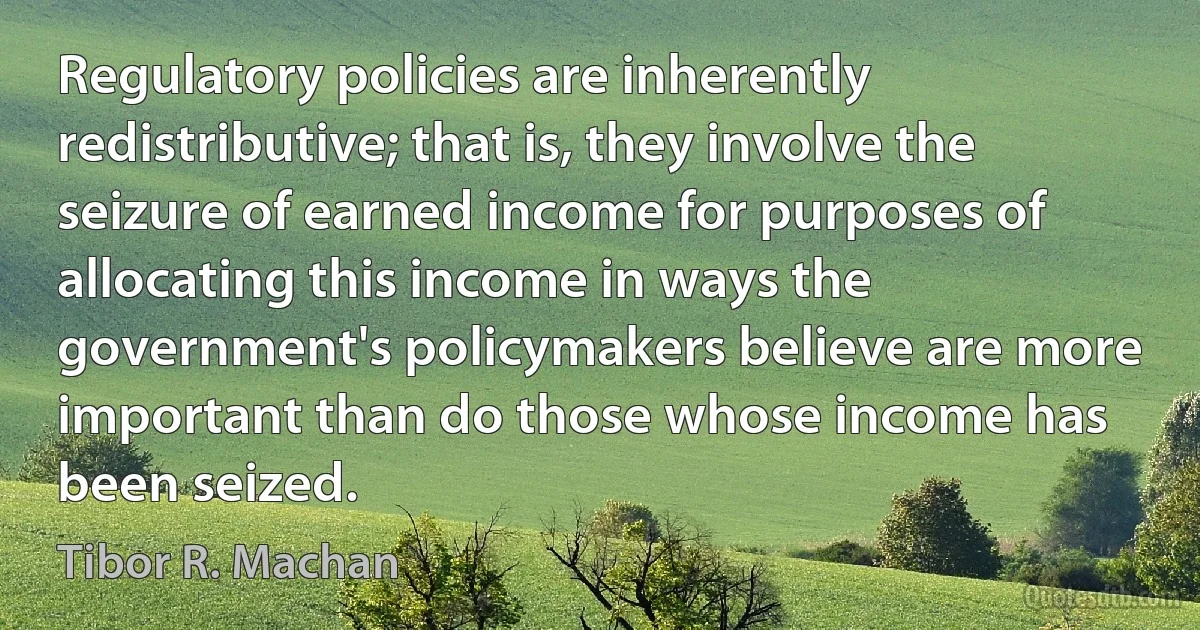 Regulatory policies are inherently redistributive; that is, they involve the seizure of earned income for purposes of allocating this income in ways the government's policymakers believe are more important than do those whose income has been seized. (Tibor R. Machan)