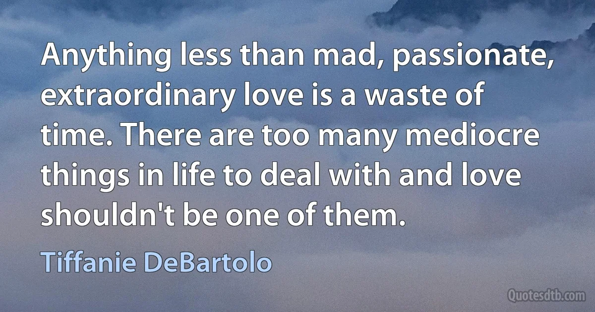 Anything less than mad, passionate, extraordinary love is a waste of time. There are too many mediocre things in life to deal with and love shouldn't be one of them. (Tiffanie DeBartolo)