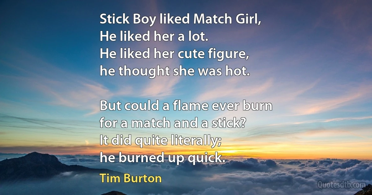 Stick Boy liked Match Girl,
He liked her a lot.
He liked her cute figure,
he thought she was hot.

But could a flame ever burn
for a match and a stick?
It did quite literally;
he burned up quick. (Tim Burton)