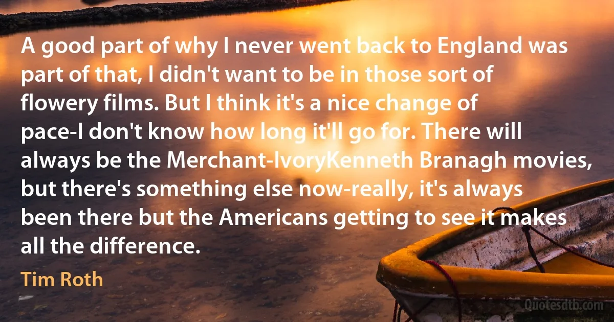 A good part of why I never went back to England was part of that, I didn't want to be in those sort of flowery films. But I think it's a nice change of pace-I don't know how long it'll go for. There will always be the Merchant-IvoryKenneth Branagh movies, but there's something else now-really, it's always been there but the Americans getting to see it makes all the difference. (Tim Roth)