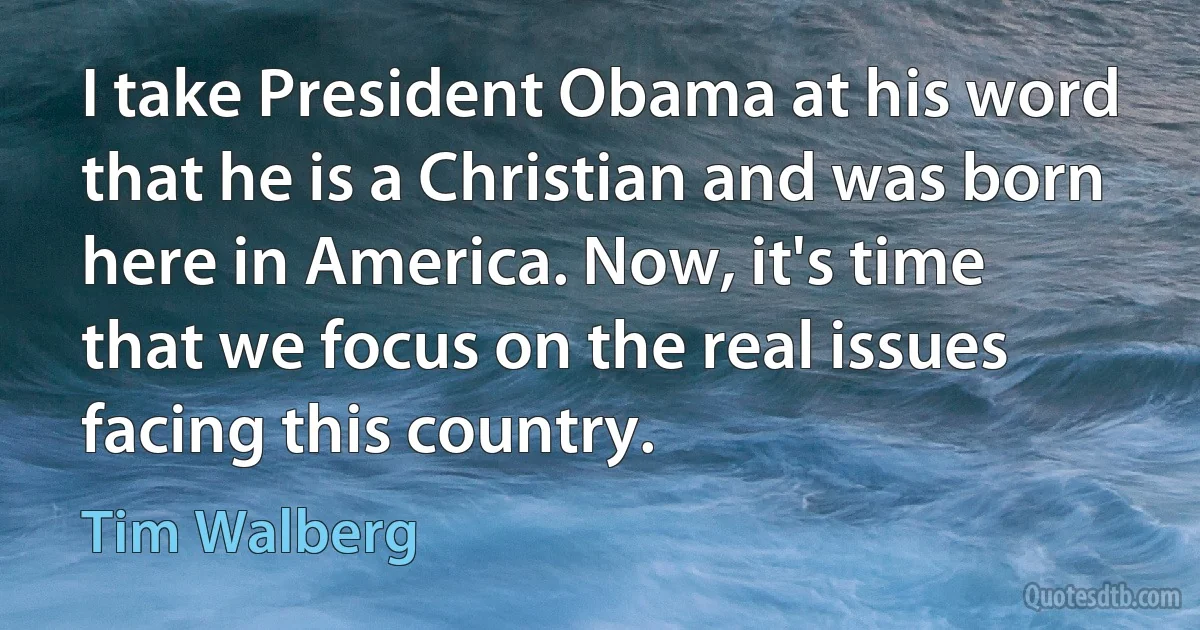 I take President Obama at his word that he is a Christian and was born here in America. Now, it's time that we focus on the real issues facing this country. (Tim Walberg)