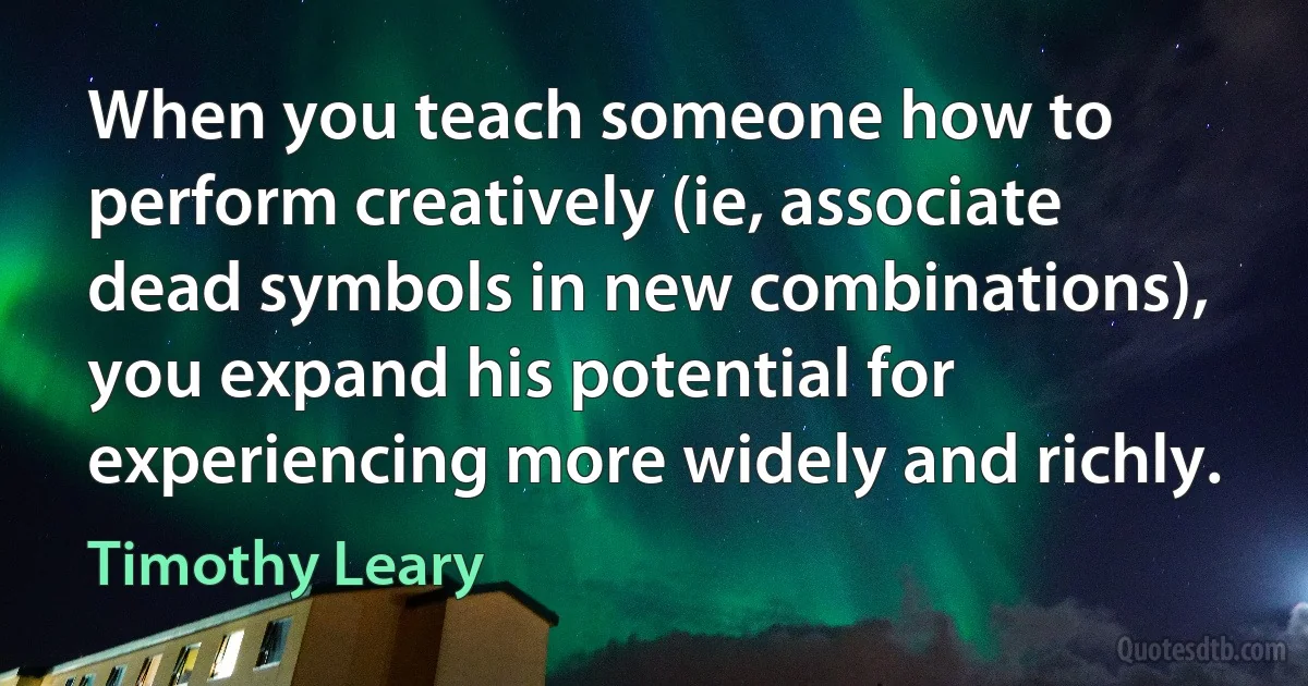 When you teach someone how to perform creatively (ie, associate dead symbols in new combinations), you expand his potential for experiencing more widely and richly. (Timothy Leary)